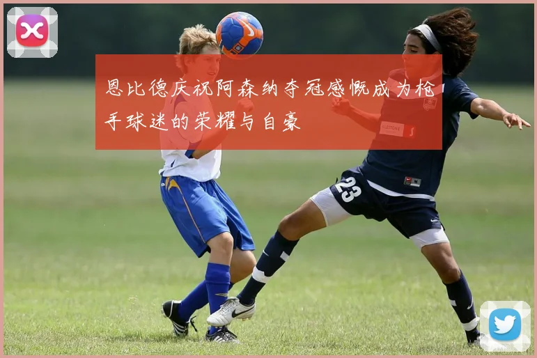 恩比德庆祝阿森纳夺冠感慨成为枪手球迷的荣耀与自豪